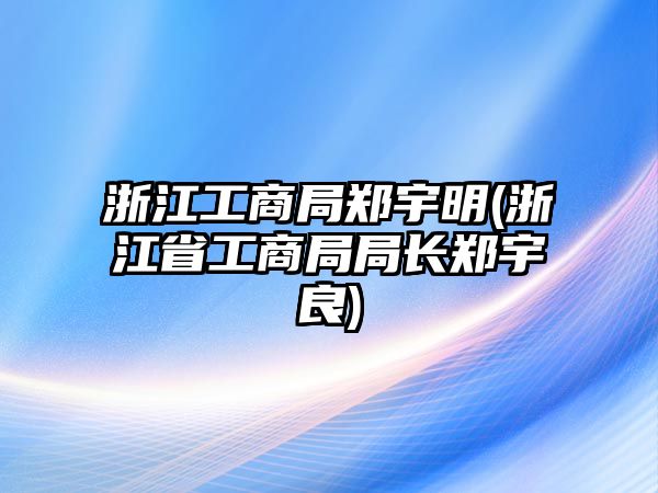 浙江工商局鄭宇明(浙江省工商局局長鄭宇良)