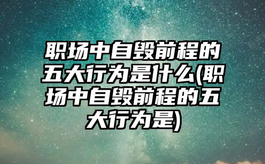 職場中自毀前程的五大行為是什么(職場中自毀前程的五大行為是)