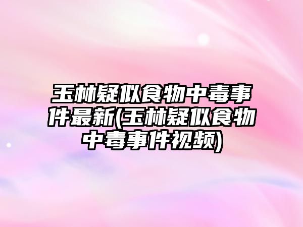 玉林疑似食物中毒事件最新(玉林疑似食物中毒事件視頻)