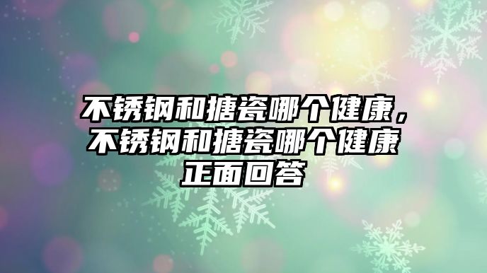 不銹鋼和搪瓷哪個健康，不銹鋼和搪瓷哪個健康正面回答