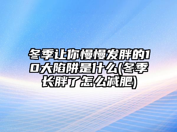 冬季讓你慢慢發(fā)胖的10大陷阱是什么(冬季長胖了怎么減肥)