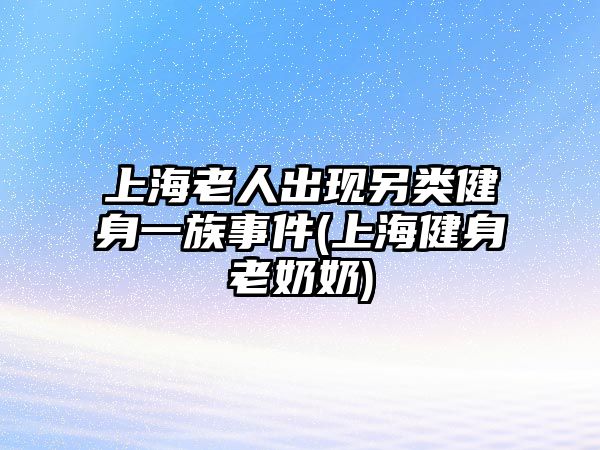 上海老人出現(xiàn)另類健身一族事件(上海健身老奶奶)