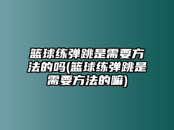 籃球練彈跳是需要方法的嗎(籃球練彈跳是需要方法的嘛)