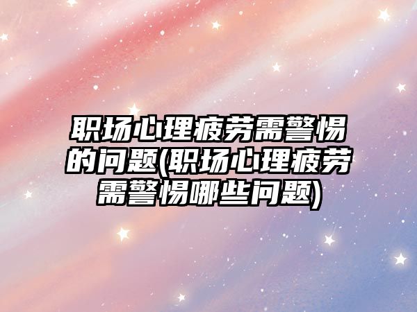 職場心理疲勞需警惕的問題(職場心理疲勞需警惕哪些問題)