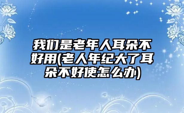 我們是老年人耳朵不好用(老人年紀大了耳朵不好使怎么辦)