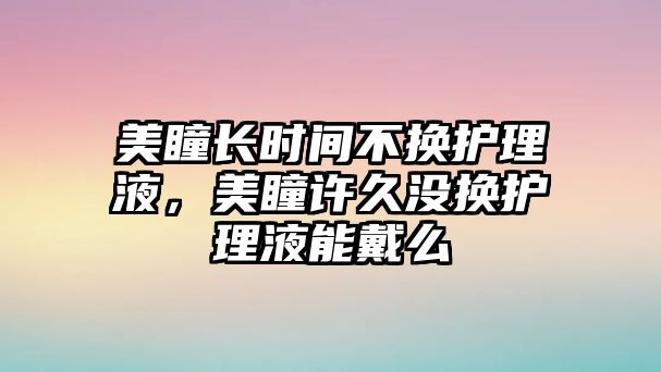 美瞳長時間不換護理液，美瞳許久沒換護理液能戴么