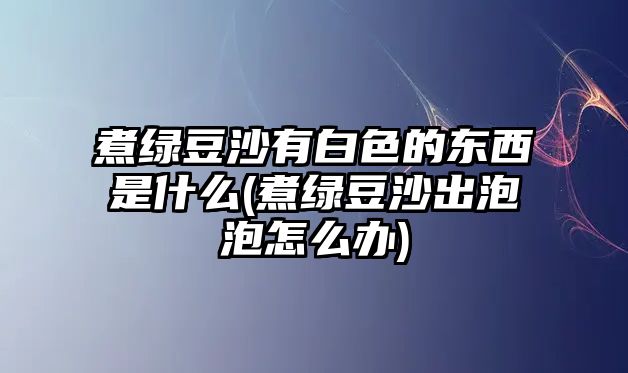 煮綠豆沙有白色的東西是什么(煮綠豆沙出泡泡怎么辦)