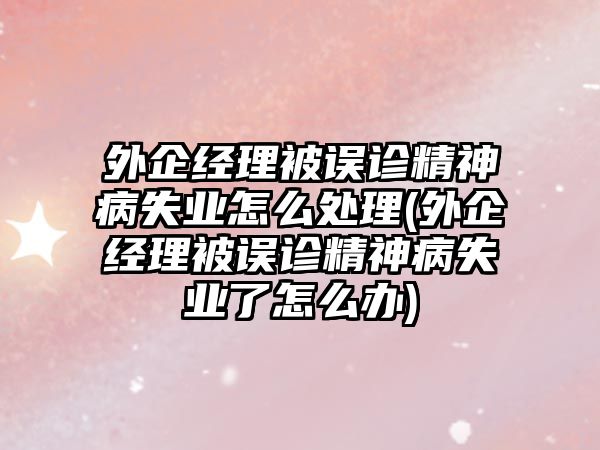 外企經(jīng)理被誤診精神病失業(yè)怎么處理(外企經(jīng)理被誤診精神病失業(yè)了怎么辦)