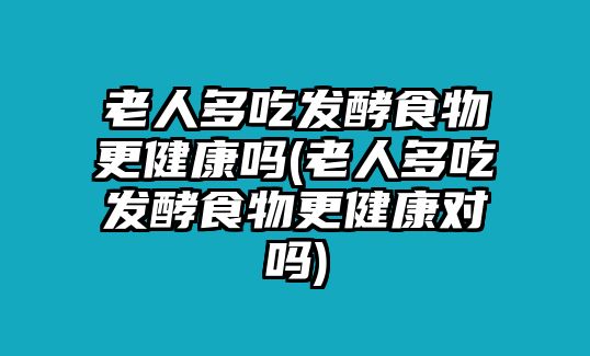 老人多吃發(fā)酵食物更健康嗎(老人多吃發(fā)酵食物更健康對嗎)