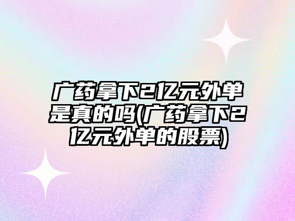 廣藥拿下2億元外單是真的嗎(廣藥拿下2億元外單的股票)