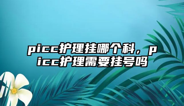 picc護(hù)理掛哪個科，picc護(hù)理需要掛號嗎