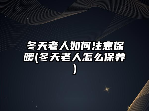 冬天老人如何注意保暖(冬天老人怎么保養(yǎng))