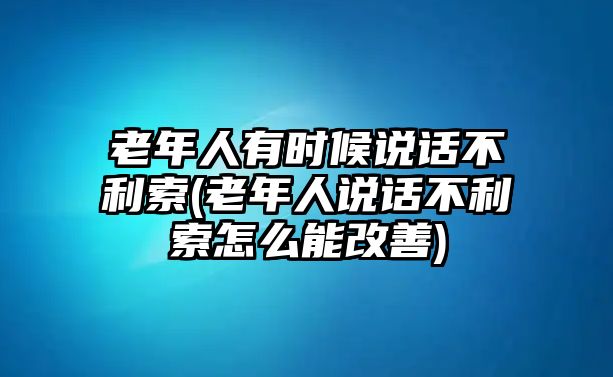 老年人有時候說話不利索(老年人說話不利索怎么能改善)