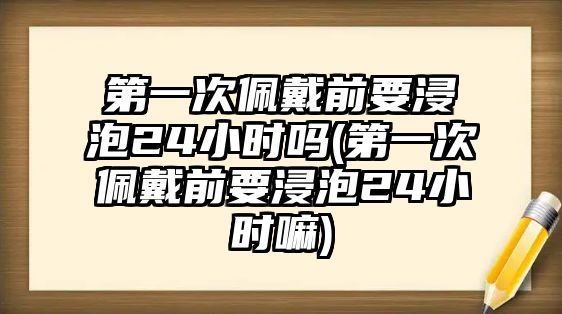 第一次佩戴前要浸泡24小時嗎(第一次佩戴前要浸泡24小時嘛)