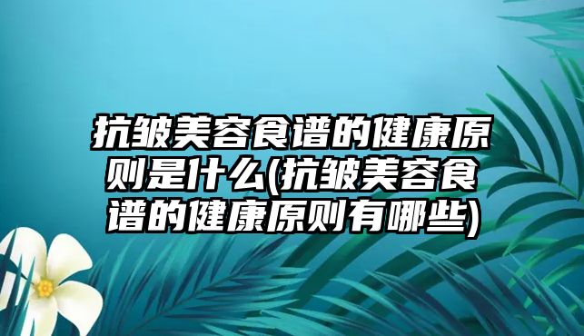 抗皺美容食譜的健康原則是什么(抗皺美容食譜的健康原則有哪些)