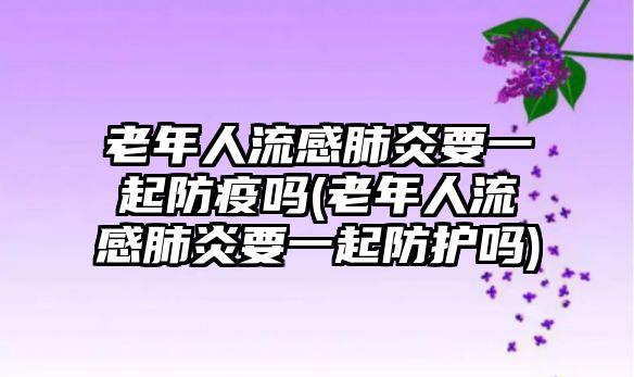 老年人流感肺炎要一起防疫嗎(老年人流感肺炎要一起防護(hù)嗎)