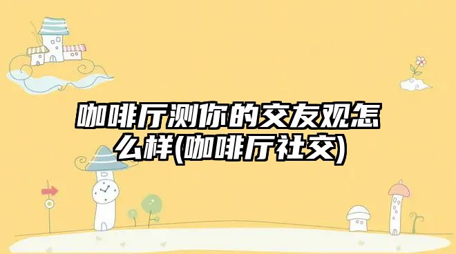 咖啡廳測(cè)你的交友觀怎么樣(咖啡廳社交)