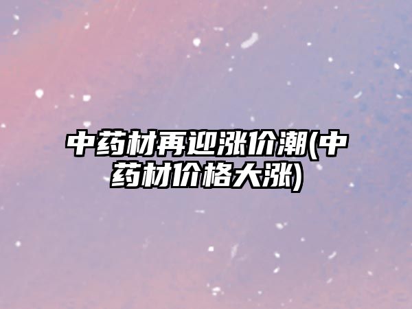 中藥材再迎漲價潮(中藥材價格大漲)