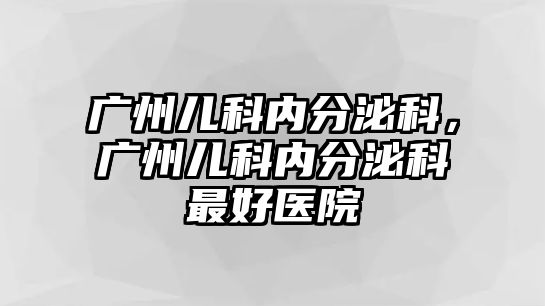 廣州兒科內(nèi)分泌科，廣州兒科內(nèi)分泌科最好醫(yī)院