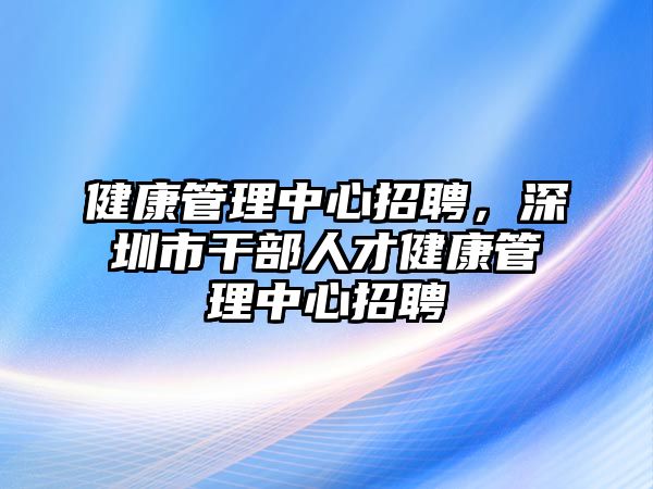 健康管理中心招聘，深圳市干部人才健康管理中心招聘