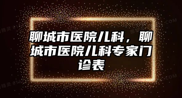 聊城市醫(yī)院兒科，聊城市醫(yī)院兒科專家門診表