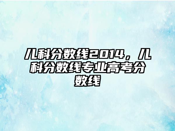 兒科分?jǐn)?shù)線2014，兒科分?jǐn)?shù)線專業(yè)高考分?jǐn)?shù)線