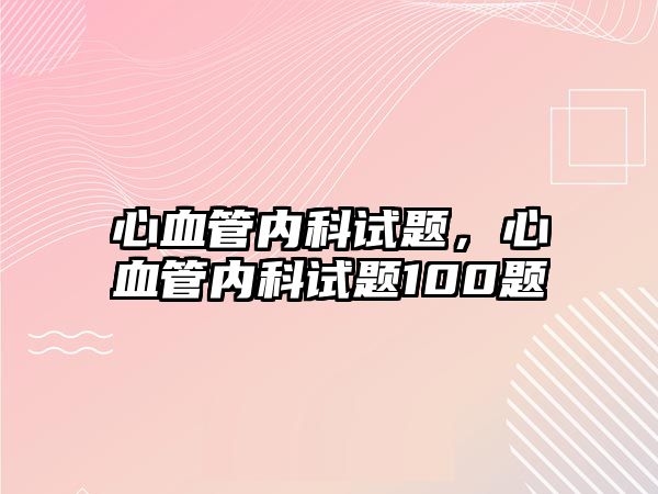 心血管內(nèi)科試題，心血管內(nèi)科試題100題