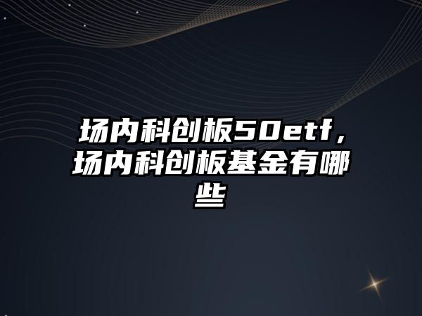 場(chǎng)內(nèi)科創(chuàng)板50etf，場(chǎng)內(nèi)科創(chuàng)板基金有哪些