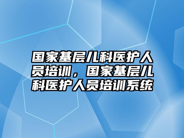 國家基層兒科醫(yī)護人員培訓，國家基層兒科醫(yī)護人員培訓系統(tǒng)