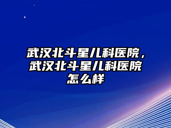 武漢北斗星兒科醫(yī)院，武漢北斗星兒科醫(yī)院怎么樣