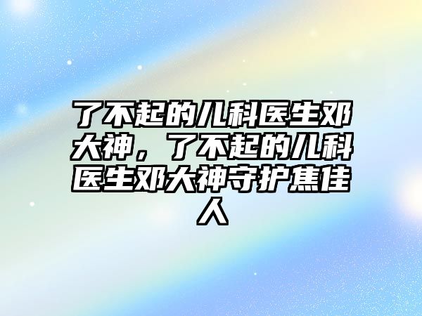 了不起的兒科醫(yī)生鄧大神，了不起的兒科醫(yī)生鄧大神守護(hù)焦佳人