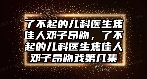 了不起的兒科醫(yī)生焦佳人鄧子昂吻，了不起的兒科醫(yī)生焦佳人鄧子昂吻戲第幾集