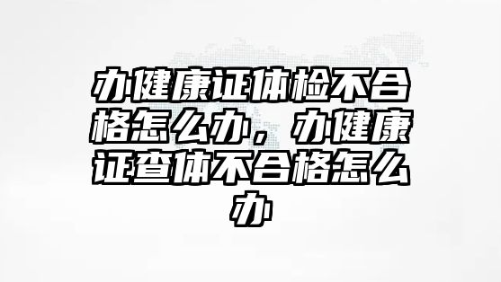 辦健康證體檢不合格怎么辦，辦健康證查體不合格怎么辦