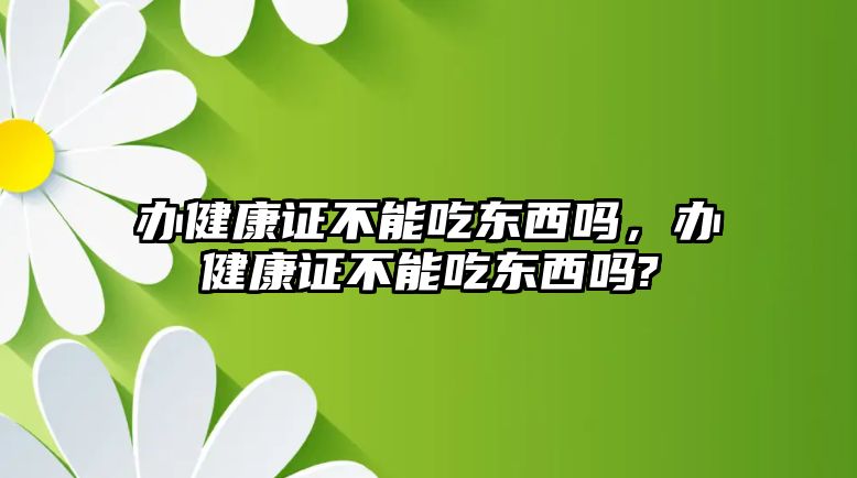 辦健康證不能吃東西嗎，辦健康證不能吃東西嗎?