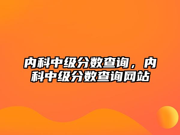 內(nèi)科中級分數(shù)查詢，內(nèi)科中級分數(shù)查詢網(wǎng)站