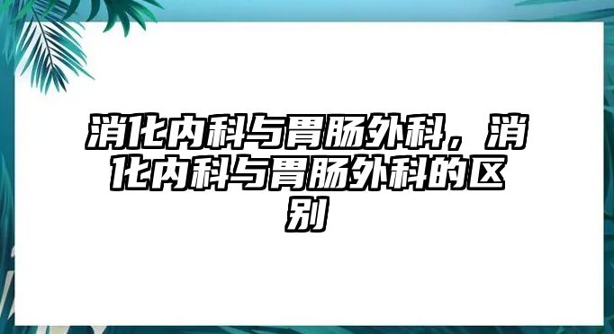 消化內(nèi)科與胃腸外科，消化內(nèi)科與胃腸外科的區(qū)別