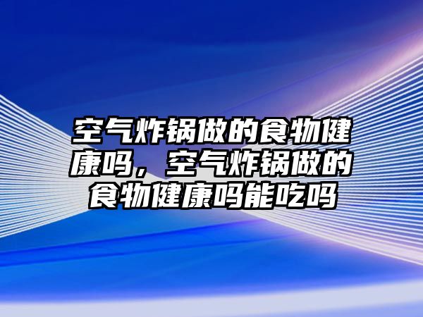 空氣炸鍋做的食物健康嗎，空氣炸鍋做的食物健康嗎能吃嗎