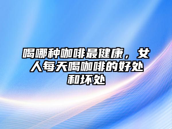 喝哪種咖啡最健康，女人每天喝咖啡的好處和壞處