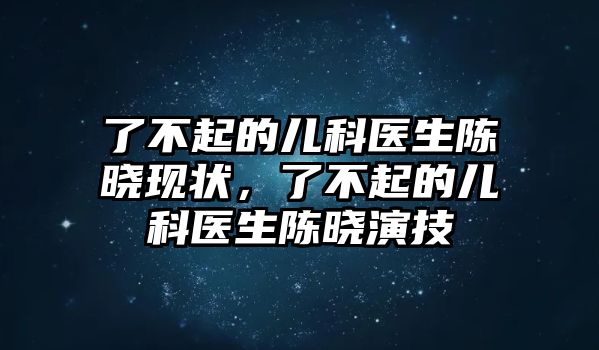 了不起的兒科醫(yī)生陳曉現(xiàn)狀，了不起的兒科醫(yī)生陳曉演技