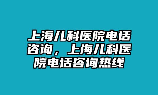 上海兒科醫(yī)院電話咨詢，上海兒科醫(yī)院電話咨詢熱線