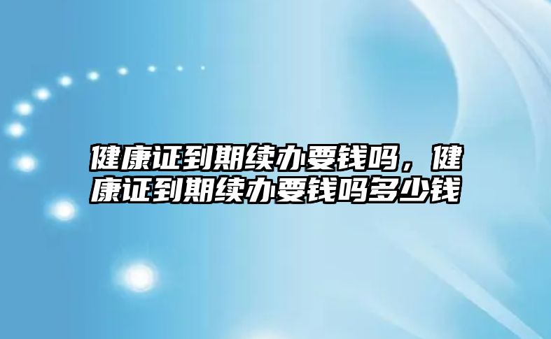 健康證到期續(xù)辦要錢嗎，健康證到期續(xù)辦要錢嗎多少錢