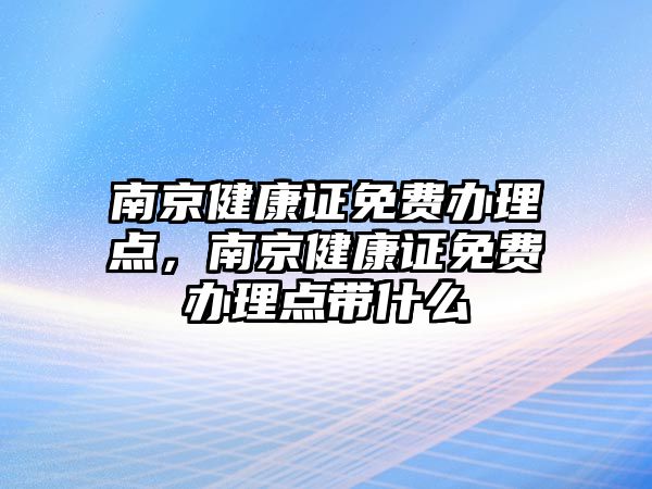 南京健康證免費辦理點，南京健康證免費辦理點帶什么