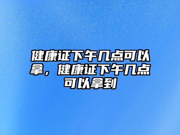 健康證下午幾點可以拿，健康證下午幾點可以拿到