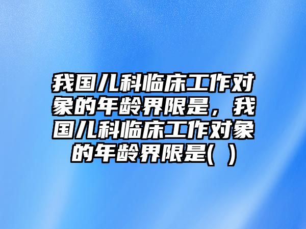 我國(guó)兒科臨床工作對(duì)象的年齡界限是，我國(guó)兒科臨床工作對(duì)象的年齡界限是( )