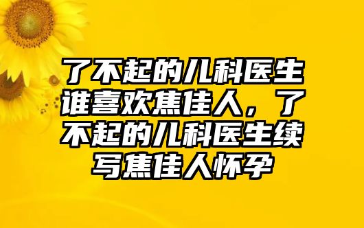 了不起的兒科醫(yī)生誰(shuí)喜歡焦佳人，了不起的兒科醫(yī)生續(xù)寫(xiě)焦佳人懷孕