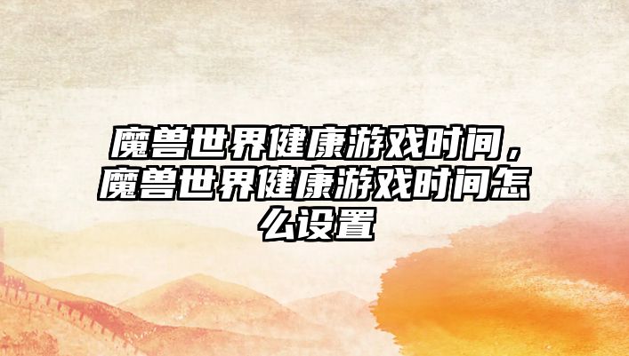 魔獸世界健康游戲時間，魔獸世界健康游戲時間怎么設(shè)置