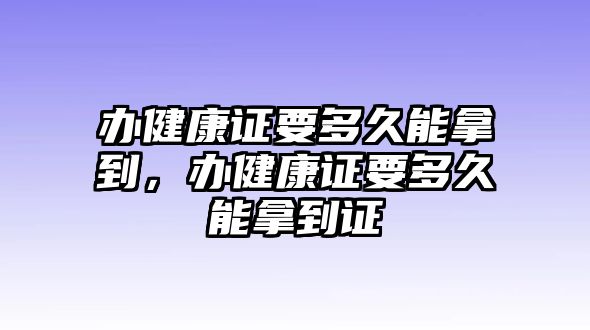 辦健康證要多久能拿到，辦健康證要多久能拿到證