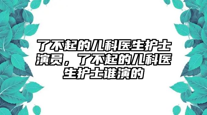 了不起的兒科醫(yī)生護(hù)士演員，了不起的兒科醫(yī)生護(hù)士誰(shuí)演的