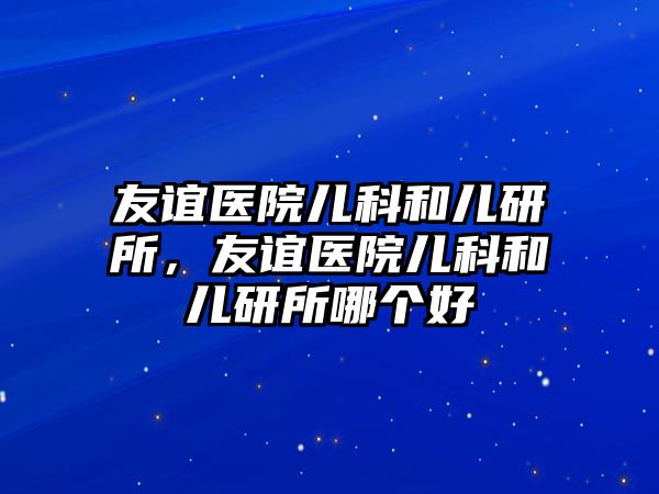 友誼醫(yī)院兒科和兒研所，友誼醫(yī)院兒科和兒研所哪個(gè)好