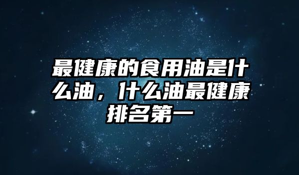 最健康的食用油是什么油，什么油最健康排名第一